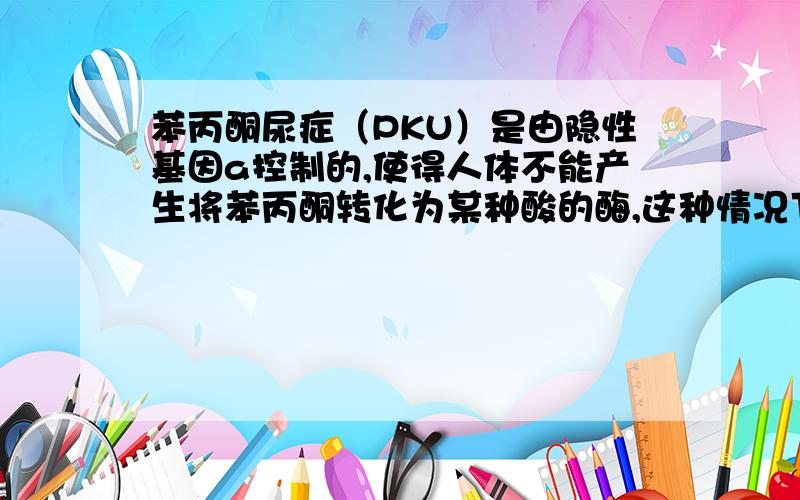 苯丙酮尿症（PKU）是由隐性基因a控制的,使得人体不能产生将苯丙酮转化为某种酸的酶,这种情况下苯丙酮在人体内含量较高,尿