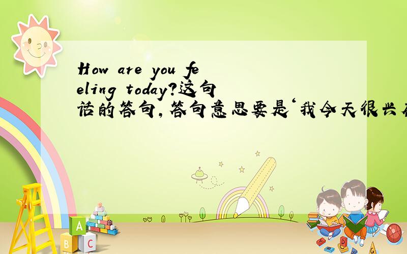 How are you feeling today?这句话的答句,答句意思要是‘我今天很兴奋’.