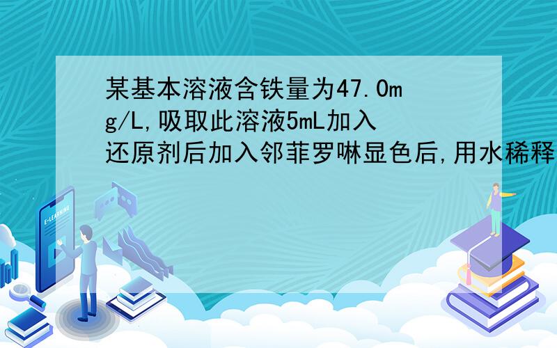 某基本溶液含铁量为47.0mg/L,吸取此溶液5mL加入还原剂后加入邻菲罗啉显色后,用水稀释至100mL在...