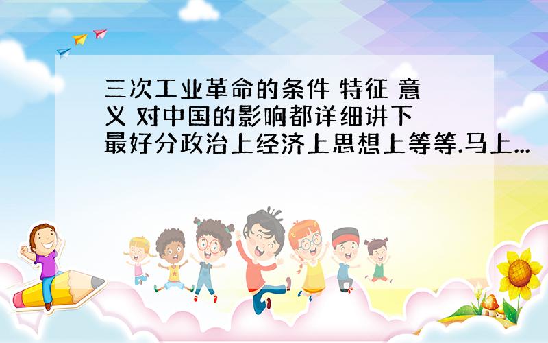 三次工业革命的条件 特征 意义 对中国的影响都详细讲下 最好分政治上经济上思想上等等.马上...