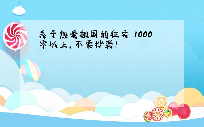 关于热爱祖国的征文 1000字以上,不要抄袭!