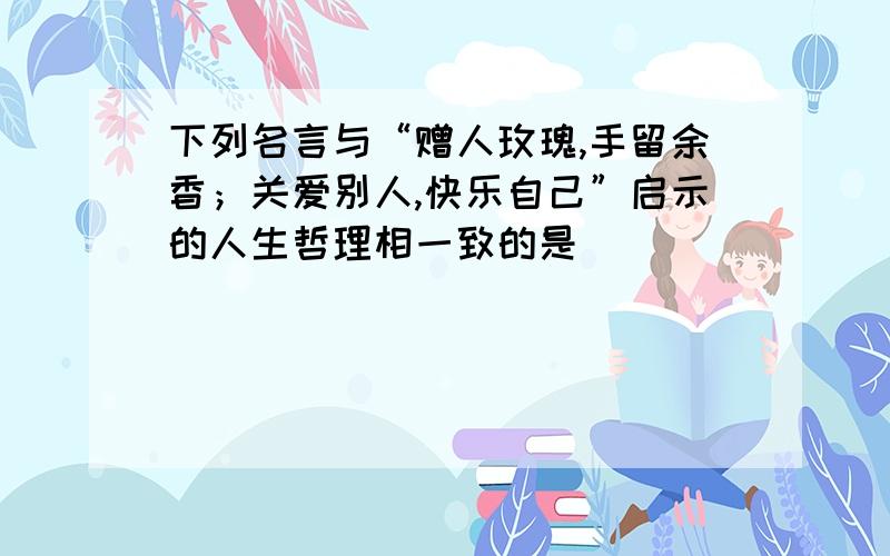 下列名言与“赠人玫瑰,手留余香；关爱别人,快乐自己”启示的人生哲理相一致的是(　　)