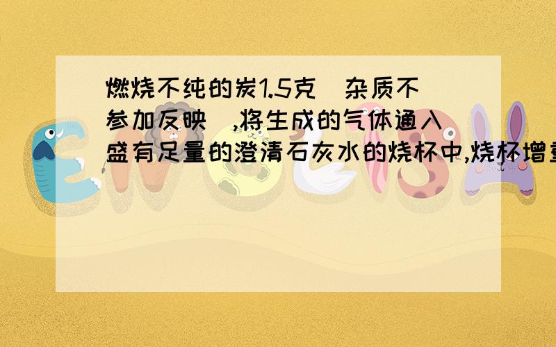 燃烧不纯的炭1.5克（杂质不参加反映）,将生成的气体通入盛有足量的澄清石灰水的烧杯中,烧杯增重了4.4克.