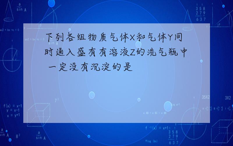 下列各组物质气体X和气体Y同时通入盛有有溶液Z的洗气瓶中 一定没有沉淀的是