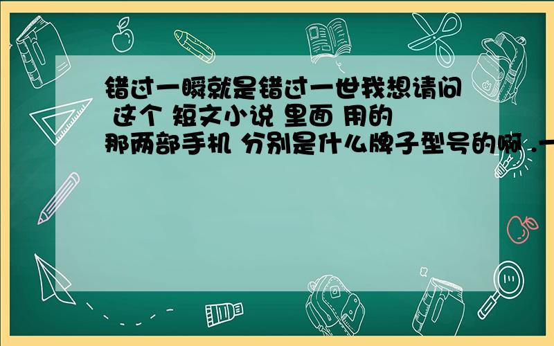 错过一瞬就是错过一世我想请问 这个 短文小说 里面 用的那两部手机 分别是什么牌子型号的啊 .一个 白色滑盖的 .一个