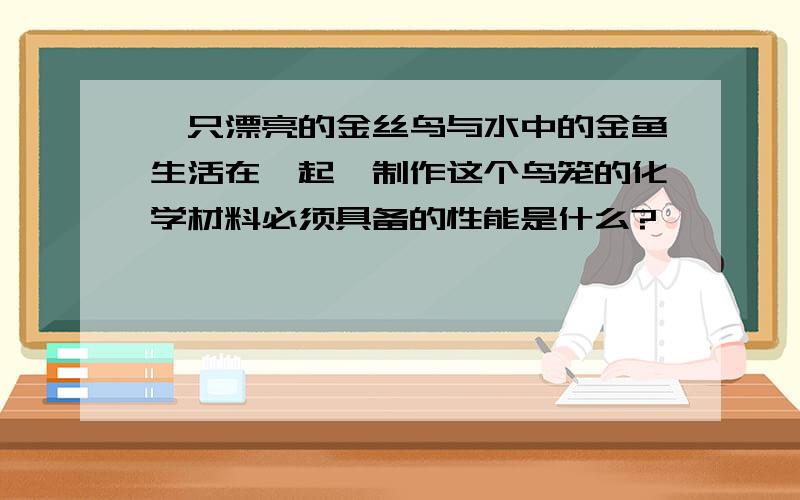 一只漂亮的金丝鸟与水中的金鱼生活在一起,制作这个鸟笼的化学材料必须具备的性能是什么?