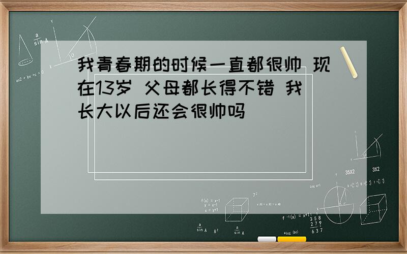 我青春期的时候一直都很帅 现在13岁 父母都长得不错 我长大以后还会很帅吗