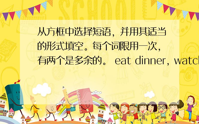 从方框中选择短语，并用其适当的形式填空。每个词限用一次，有两个是多余的。 eat dinner, watch eveni