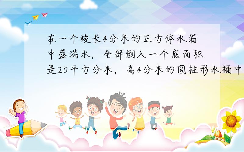 在一个棱长4分米的正方体水箱中盛满水，全部倒入一个底面积是20平方分米，高4分米的圆柱形水桶中，水深多少分米？