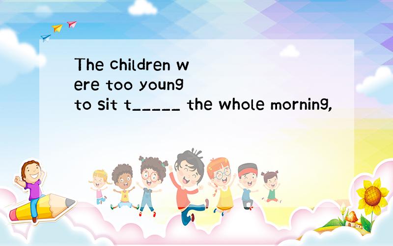 The children were too young to sit t_____ the whole morning,