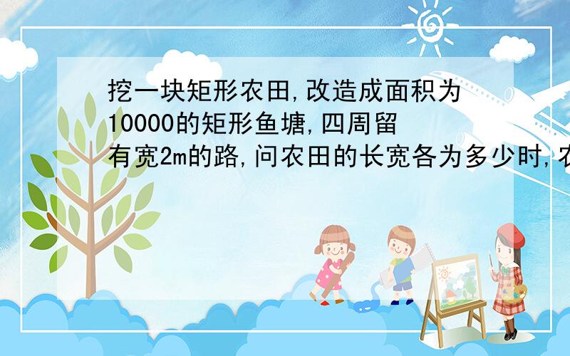 挖一块矩形农田,改造成面积为10000的矩形鱼塘,四周留有宽2m的路,问农田的长宽各为多少时,农田面积最小