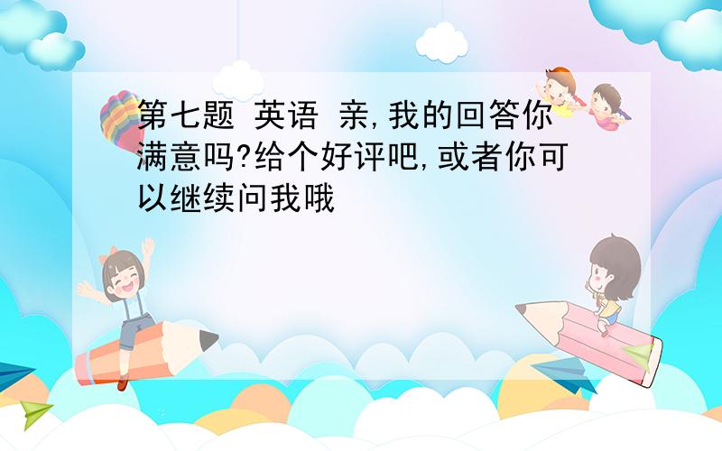 第七题 英语 亲,我的回答你满意吗?给个好评吧,或者你可以继续问我哦