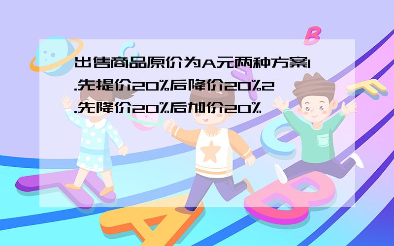 出售商品原价为A元两种方案1.先提价20%后降价20%2.先降价20%后加价20%