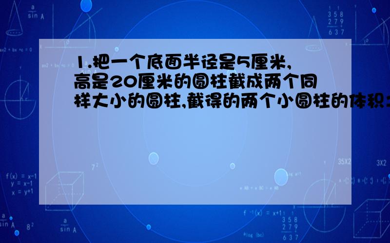 1.把一个底面半径是5厘米,高是20厘米的圆柱截成两个同样大小的圆柱,截得的两个小圆柱的体积之和,表面