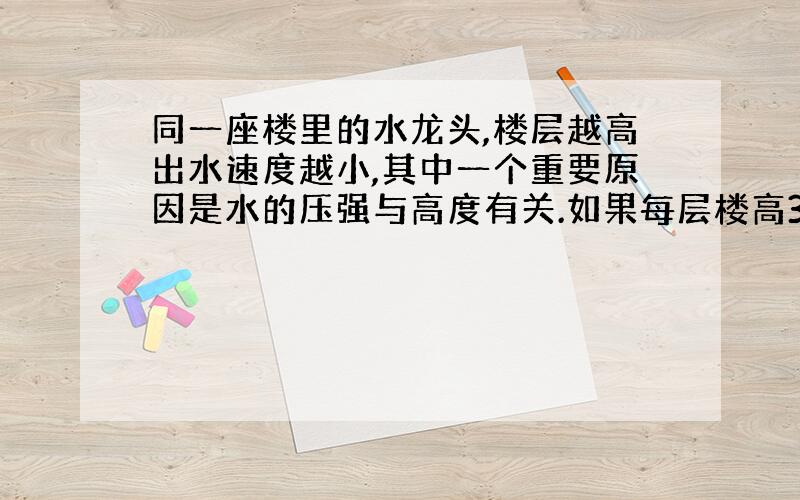 同一座楼里的水龙头,楼层越高出水速度越小,其中一个重要原因是水的压强与高度有关.如果每层楼高3米,当水龙头全关闭时,相邻