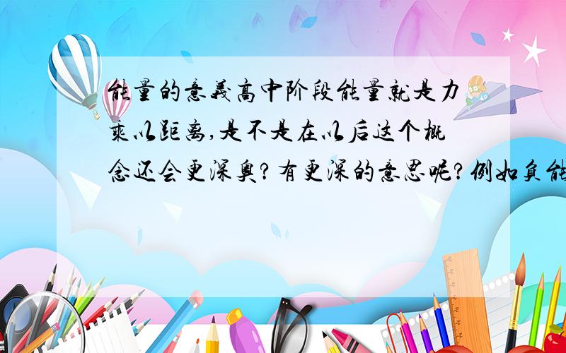 能量的意义高中阶段能量就是力乘以距离,是不是在以后这个概念还会更深奥?有更深的意思呢?例如负能量我口误