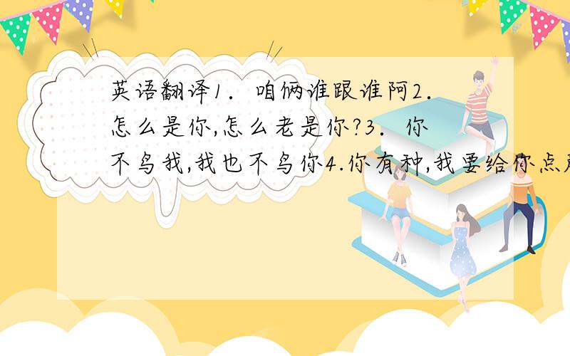 英语翻译1．咱俩谁跟谁阿2．怎么是你,怎么老是你?3．你不鸟我,我也不鸟你4.你有种,我要给你点颜色瞧瞧,兄弟们,一起上