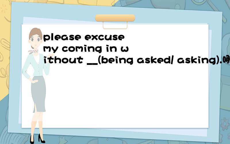 please excuse my coming in without __(being asked/ asking).哪