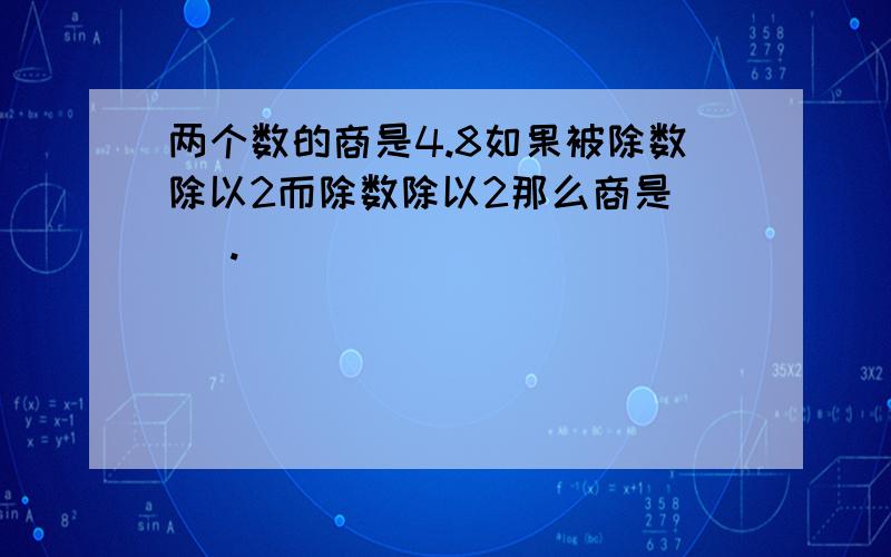 两个数的商是4.8如果被除数除以2而除数除以2那么商是( ).