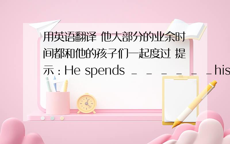 用英语翻译 他大部分的业余时间都和他的孩子们一起度过 提示：He spends ＿ ＿ ＿ ＿ ＿ ＿his child