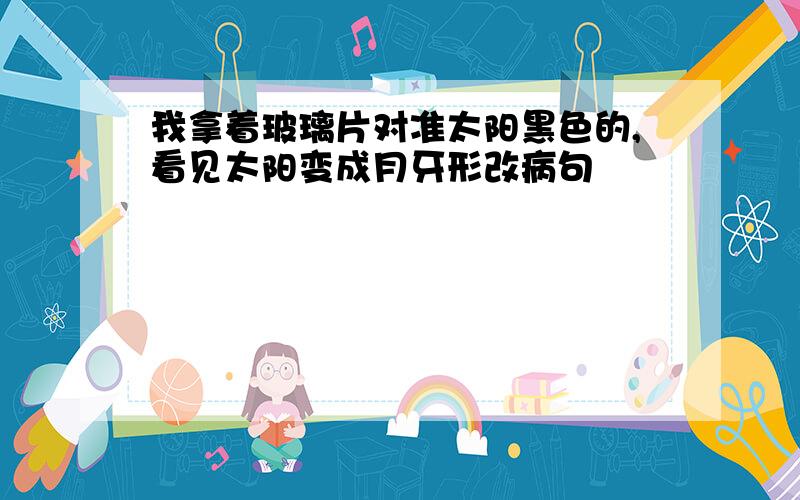 我拿着玻璃片对准太阳黑色的,看见太阳变成月牙形改病句