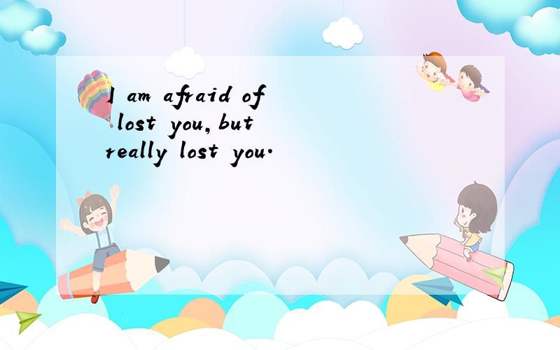 I am afraid of lost you,but really lost you.