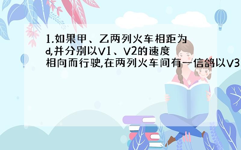 1.如果甲、乙两列火车相距为d,并分别以V1、V2的速度相向而行驶,在两列火车间有一信鸽以V3的速率飞行.当这只信鸽以V