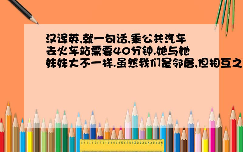 汉译英,就一句话,乘公共汽车去火车站需要40分钟.她与她妹妹大不一样.虽然我们是邻居,但相互之间并不熟悉.