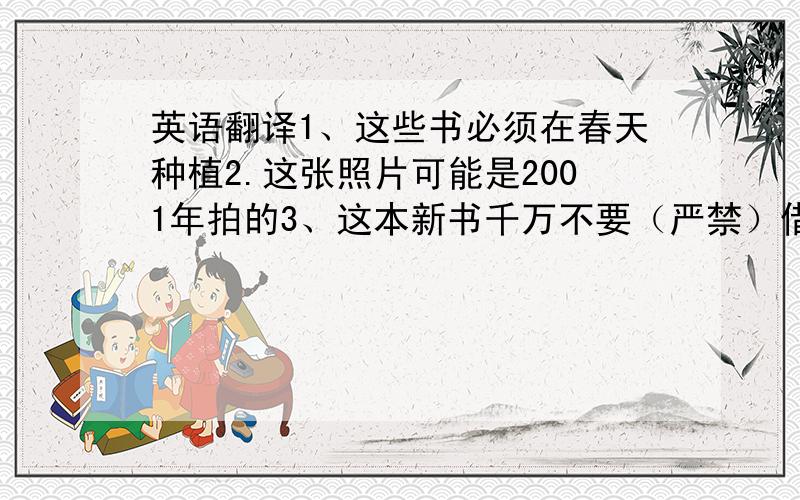 英语翻译1、这些书必须在春天种植2.这张照片可能是2001年拍的3、这本新书千万不要（严禁）借给别人.4、动物被看作是我