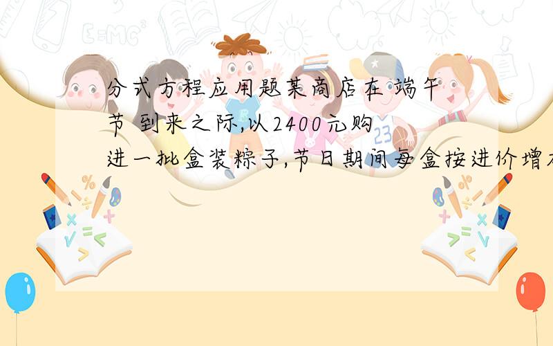 分式方程应用题某商店在 端午节 到来之际,以2400元购进一批盒装粽子,节日期间每盒按进价增加20%作为售价,售出了50