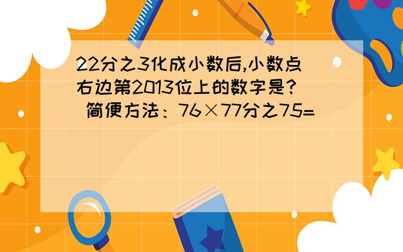 22分之3化成小数后,小数点右边第2013位上的数字是? 简便方法：76×77分之75=