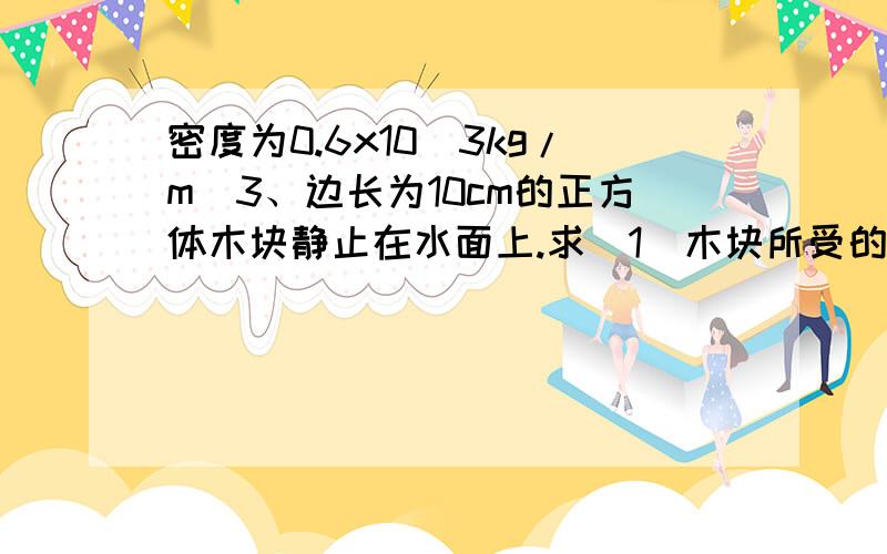 密度为0.6x10^3kg/m^3、边长为10cm的正方体木块静止在水面上.求（1）木块所受的重力（2）木块受到的浮力（