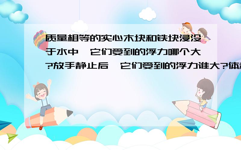 质量相等的实心木块和铁块浸没于水中,它们受到的浮力哪个大?放手静止后,它们受到的浮力谁大?体积相等的实心木块和铁块浸没于