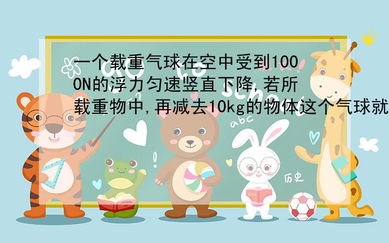 一个载重气球在空中受到1000N的浮力匀速竖直下降,若所载重物中,再减去10kg的物体这个气球就能匀速竖直上