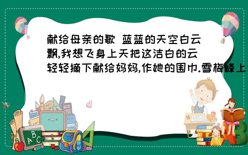 献给母亲的歌 蓝蓝的天空白云飘,我想飞身上天把这洁白的云轻轻摘下献给妈妈,作她的围巾.雪梅峰上雪梅开,我不畏路险风萧萧,