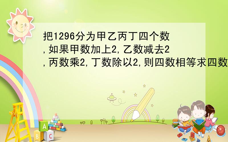 把1296分为甲乙丙丁四个数,如果甲数加上2,乙数减去2,丙数乘2,丁数除以2,则四数相等求四数分别是多少?