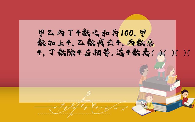 甲乙丙丁4数之和为100,甲数加上4,乙数减去4,丙数乘4,丁数除4后相等,这4数是（ ）（ ）（ ）（ ）