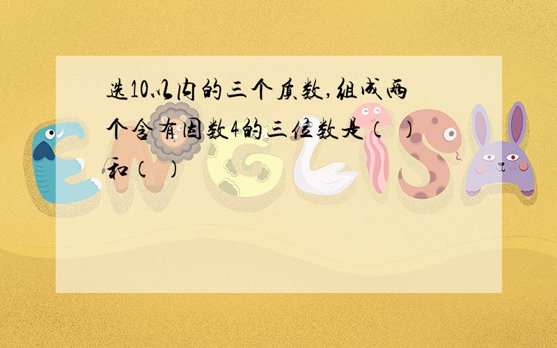 选10以内的三个质数,组成两个含有因数4的三位数是（ ）和（ ）