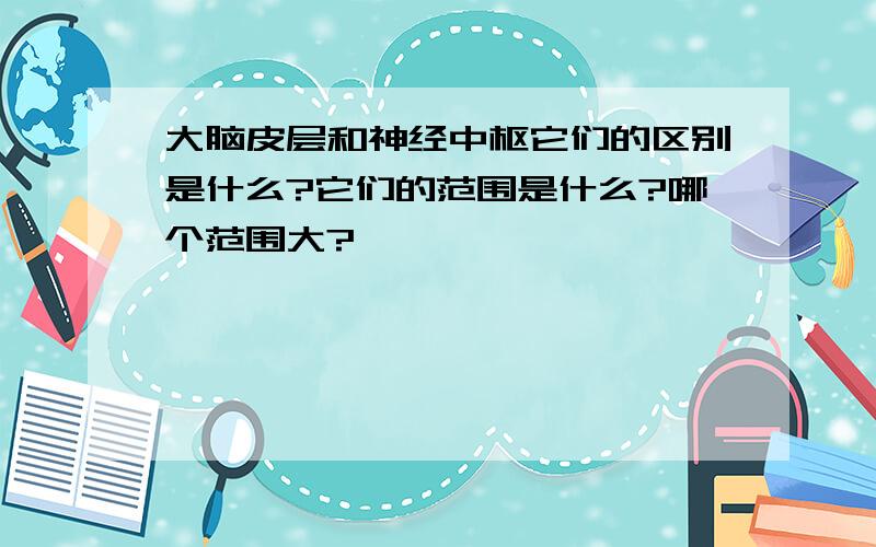 大脑皮层和神经中枢它们的区别是什么?它们的范围是什么?哪个范围大?