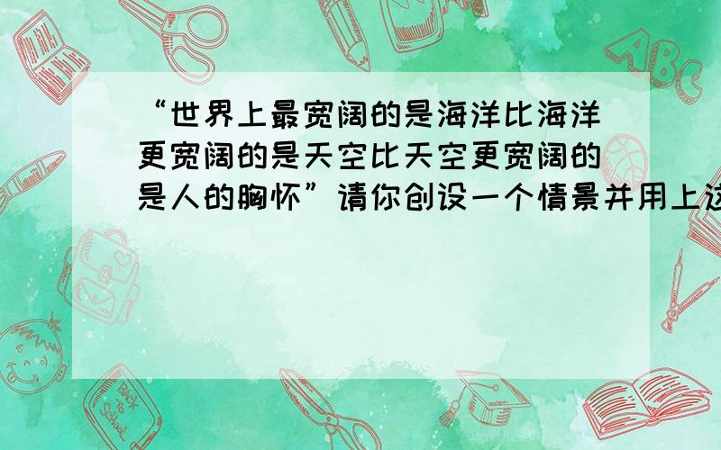 “世界上最宽阔的是海洋比海洋更宽阔的是天空比天空更宽阔的是人的胸怀”请你创设一个情景并用上这句名言!