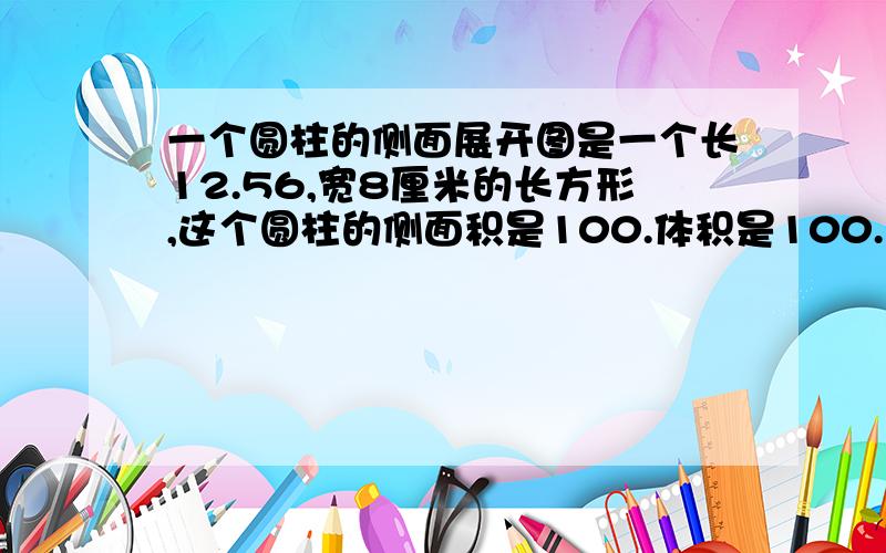 一个圆柱的侧面展开图是一个长12.56,宽8厘米的长方形,这个圆柱的侧面积是100.体积是100.