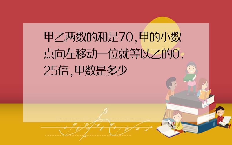 甲乙两数的和是70,甲的小数点向左移动一位就等以乙的0.25倍,甲数是多少