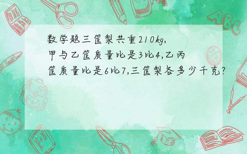 数学题三筐梨共重210kg,甲与乙筐质量比是3比4,乙丙筐质量比是6比7,三筐梨各多少千克?