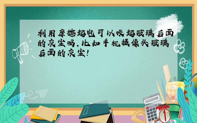 利用摩擦起电可以吸起玻璃后面的灰尘吗,比如手机摄像头玻璃后面的灰尘!