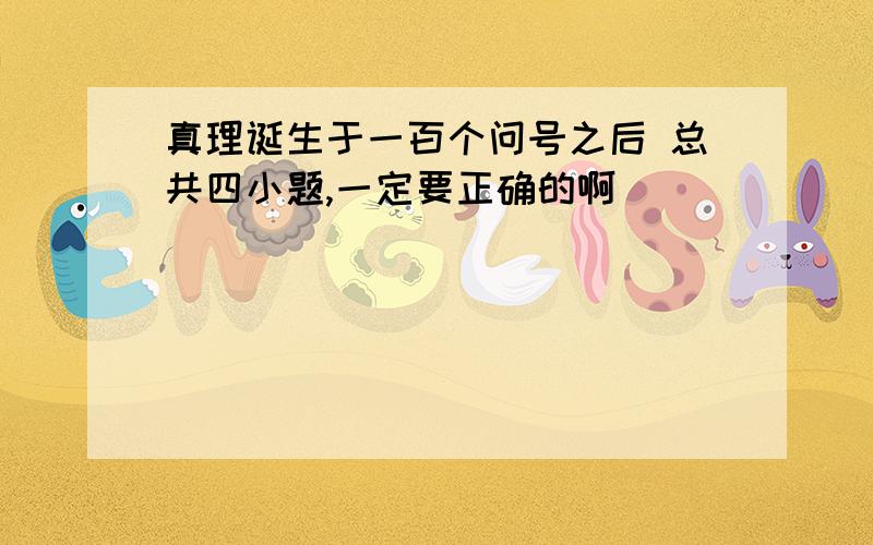 真理诞生于一百个问号之后 总共四小题,一定要正确的啊