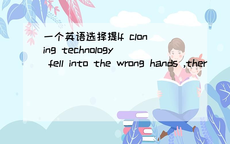 一个英语选择提If cloning technology fell into the wrong hands ,ther