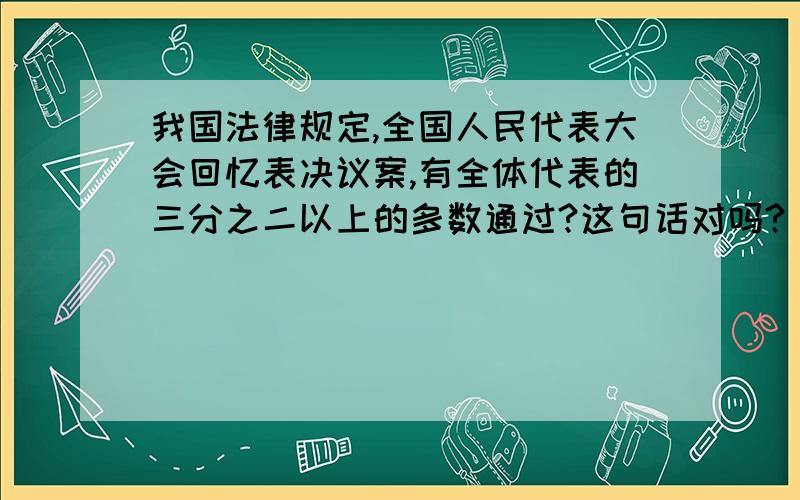 我国法律规定,全国人民代表大会回忆表决议案,有全体代表的三分之二以上的多数通过?这句话对吗?