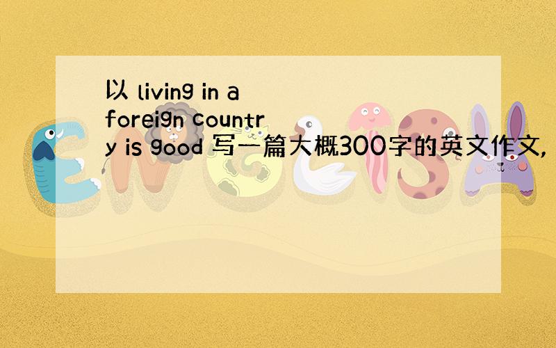 以 living in a foreign country is good 写一篇大概300字的英文作文,