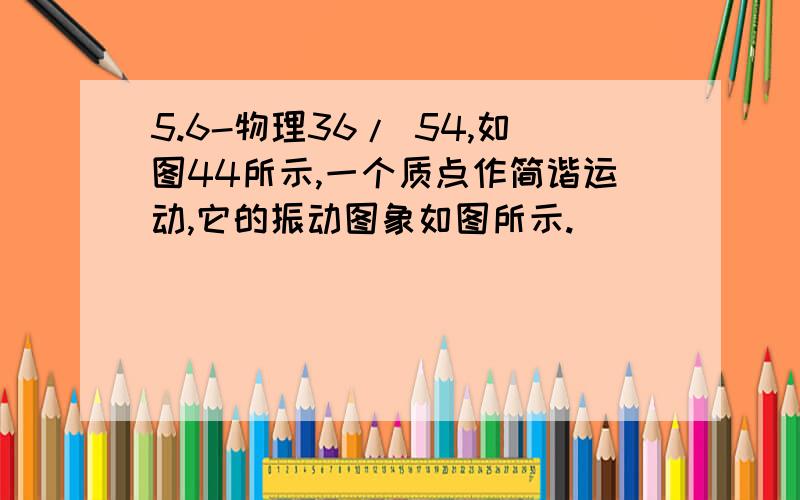 5.6-物理36/ 54,如图44所示,一个质点作简谐运动,它的振动图象如图所示.