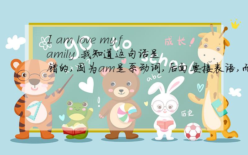 I am love my family .我知道这句话是错的,因为am是系动词,后面要接表语,而love是动词,一个句子